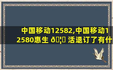 中国移动12582,中国移动12580惠生 🦋 活退订了有什么影响